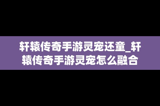 轩辕传奇手游灵宠还童_轩辕传奇手游灵宠怎么融合