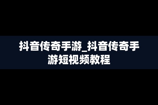 抖音传奇手游_抖音传奇手游短视频教程