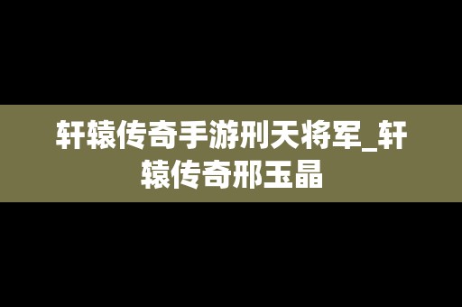 轩辕传奇手游刑天将军_轩辕传奇邢玉晶