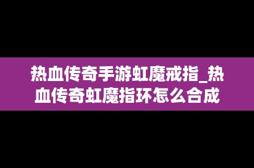 热血传奇手游虹魔戒指_热血传奇虹魔指环怎么合成