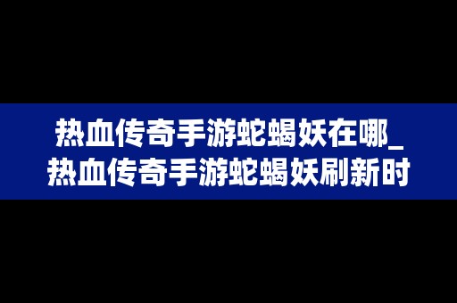 热血传奇手游蛇蝎妖在哪_热血传奇手游蛇蝎妖刷新时间