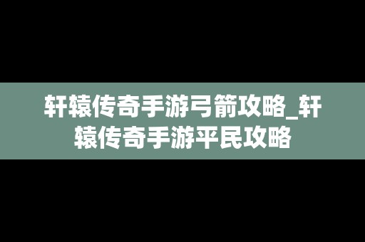 轩辕传奇手游弓箭攻略_轩辕传奇手游平民攻略