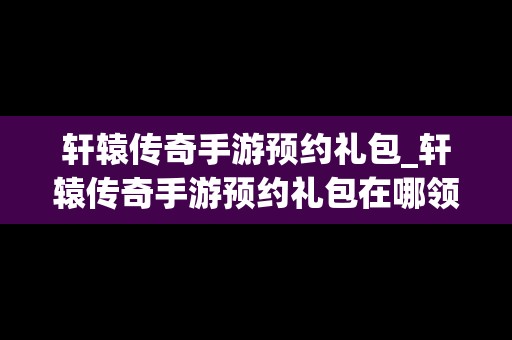 轩辕传奇手游预约礼包_轩辕传奇手游预约礼包在哪领