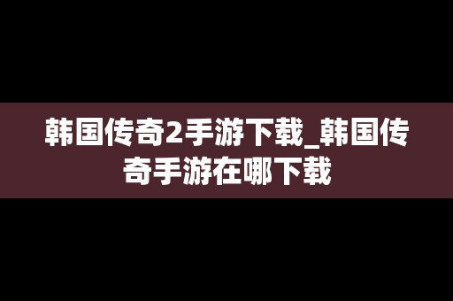 韩国传奇2手游下载_韩国传奇手游在哪下载