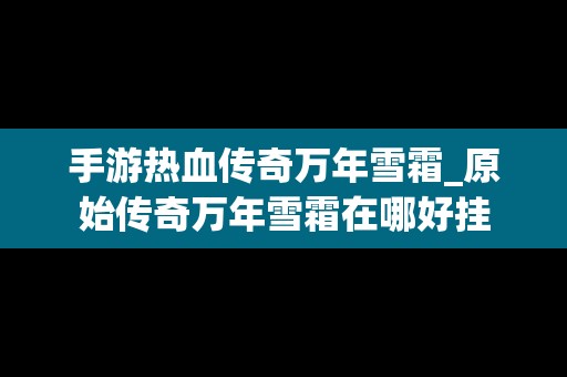 手游热血传奇万年雪霜_原始传奇万年雪霜在哪好挂