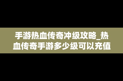 手游热血传奇冲级攻略_热血传奇手游多少级可以充值