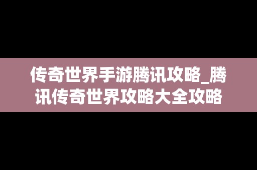 传奇世界手游腾讯攻略_腾讯传奇世界攻略大全攻略