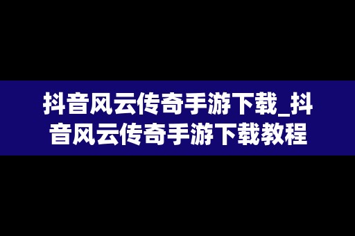 抖音风云传奇手游下载_抖音风云传奇手游下载教程