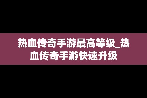 热血传奇手游最高等级_热血传奇手游快速升级