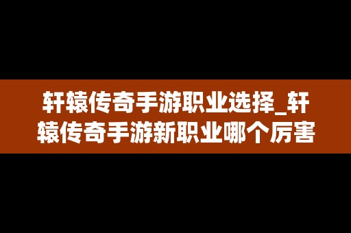 轩辕传奇手游职业选择_轩辕传奇手游新职业哪个厉害