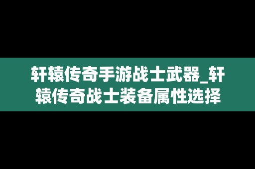 轩辕传奇手游战士武器_轩辕传奇战士装备属性选择