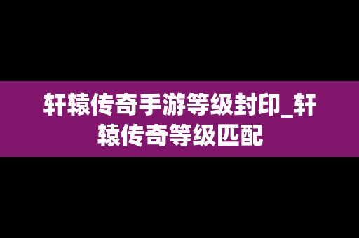 轩辕传奇手游等级封印_轩辕传奇等级匹配