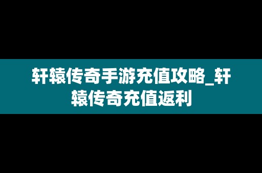 轩辕传奇手游充值攻略_轩辕传奇充值返利