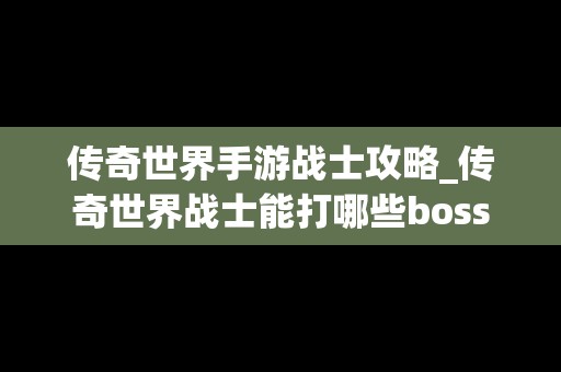 传奇世界手游战士攻略_传奇世界战士能打哪些boss