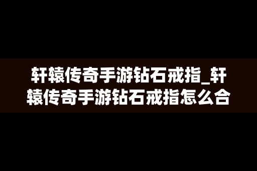 轩辕传奇手游钻石戒指_轩辕传奇手游钻石戒指怎么合成