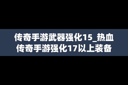 传奇手游武器强化15_热血传奇手游强化17以上装备分解表