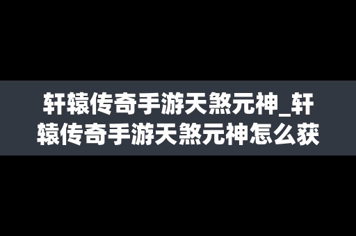 轩辕传奇手游天煞元神_轩辕传奇手游天煞元神怎么获得