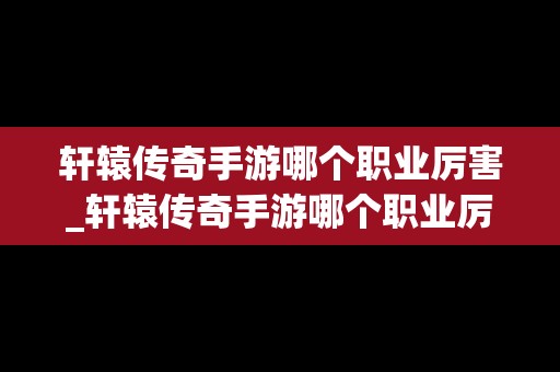 轩辕传奇手游哪个职业厉害_轩辕传奇手游哪个职业厉害一点