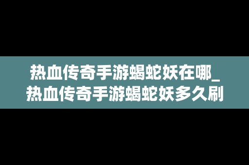 热血传奇手游蝎蛇妖在哪_热血传奇手游蝎蛇妖多久刷新