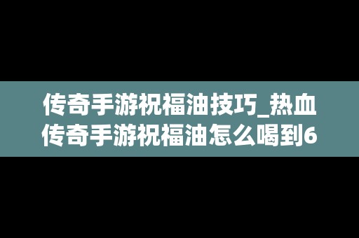 传奇手游祝福油技巧_热血传奇手游祝福油怎么喝到6