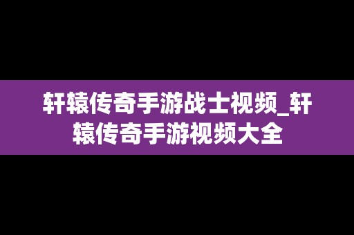 轩辕传奇手游战士视频_轩辕传奇手游视频大全