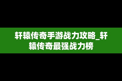 轩辕传奇手游战力攻略_轩辕传奇最强战力榜