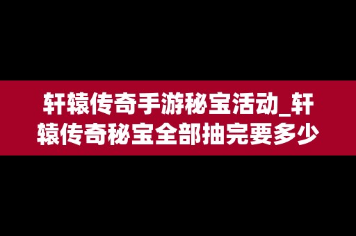 轩辕传奇手游秘宝活动_轩辕传奇秘宝全部抽完要多少金票