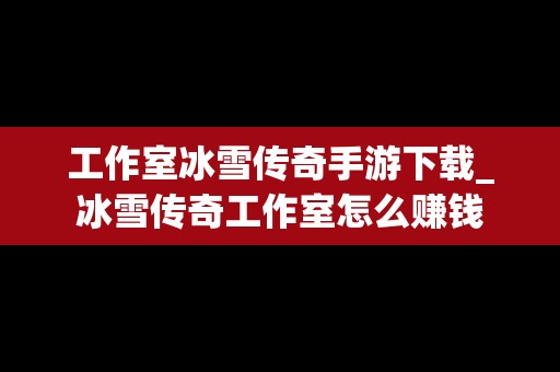 工作室冰雪传奇手游下载_冰雪传奇工作室怎么赚钱