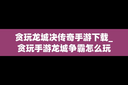 贪玩龙城决传奇手游下载_贪玩手游龙城争霸怎么玩