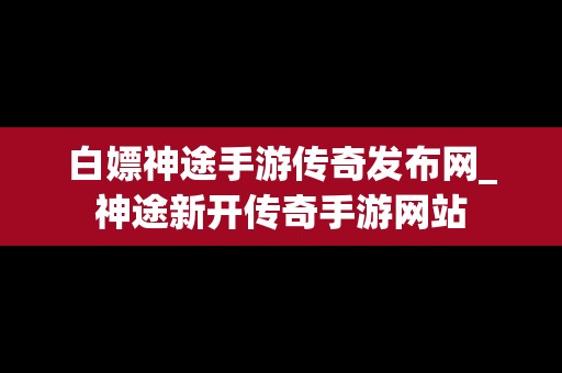 白嫖神途手游传奇发布网_神途新开传奇手游网站