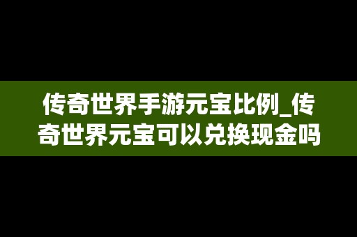 传奇世界手游元宝比例_传奇世界元宝可以兑换现金吗