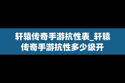 轩辕传奇手游抗性表_轩辕传奇手游抗性多少级开