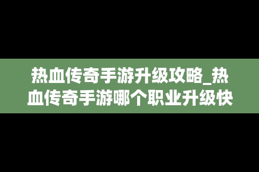 热血传奇手游升级攻略_热血传奇手游哪个职业升级快