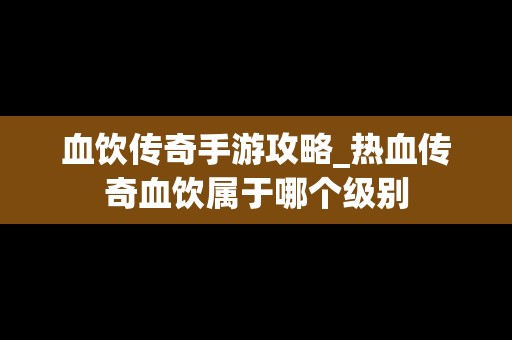 血饮传奇手游攻略_热血传奇血饮属于哪个级别