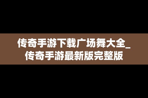 传奇手游下载广场舞大全_传奇手游最新版完整版