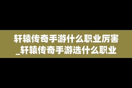 轩辕传奇手游什么职业厉害_轩辕传奇手游选什么职业