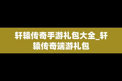 轩辕传奇手游礼包大全_轩辕传奇端游礼包