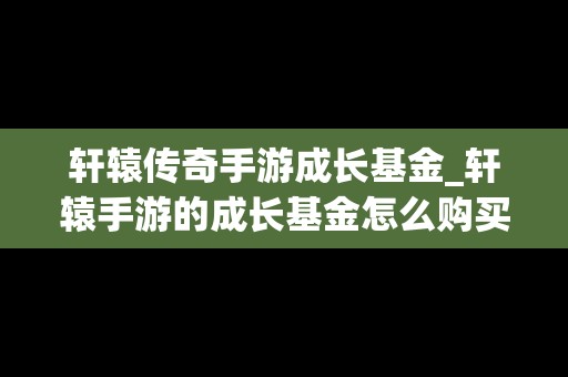 轩辕传奇手游成长基金_轩辕手游的成长基金怎么购买