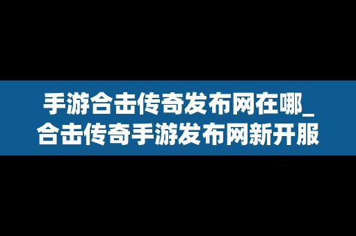 手游合击传奇发布网在哪_合击传奇手游发布网新开服