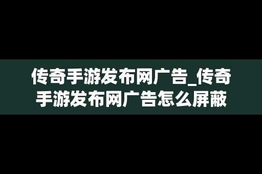 传奇手游发布网广告_传奇手游发布网广告怎么屏蔽