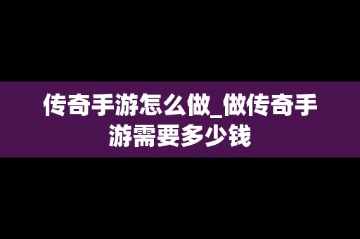 传奇手游怎么做_做传奇手游需要多少钱