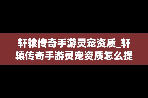 轩辕传奇手游灵宠资质_轩辕传奇手游灵宠资质怎么提升