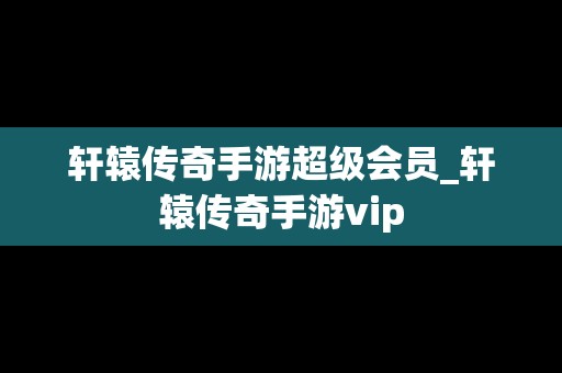 轩辕传奇手游超级会员_轩辕传奇手游vip