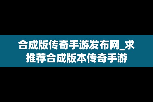 合成版传奇手游发布网_求推荐合成版本传奇手游