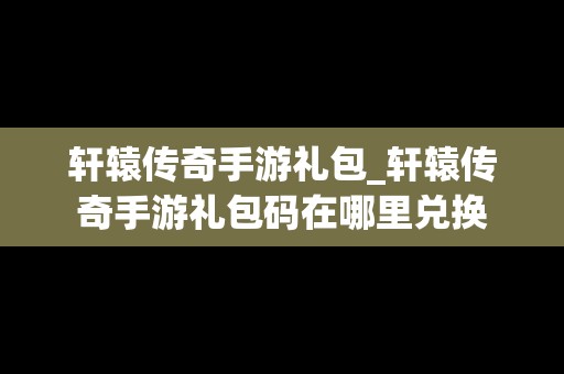 轩辕传奇手游礼包_轩辕传奇手游礼包码在哪里兑换