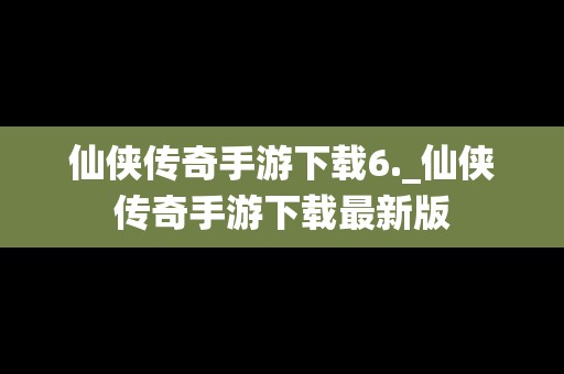 仙侠传奇手游下载6._仙侠传奇手游下载最新版