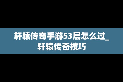 轩辕传奇手游53层怎么过_轩辕传奇技巧