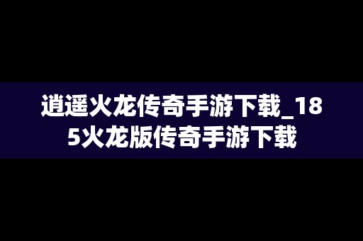 逍遥火龙传奇手游下载_185火龙版传奇手游下载