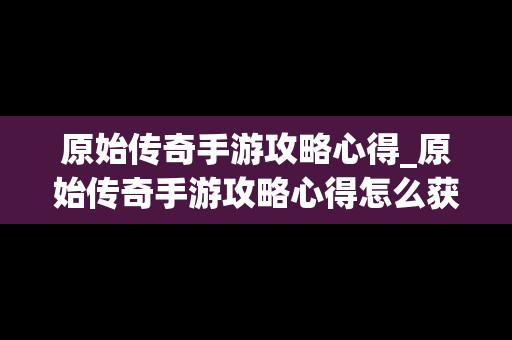 原始传奇手游攻略心得_原始传奇手游攻略心得怎么获得