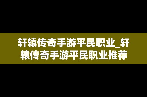 轩辕传奇手游平民职业_轩辕传奇手游平民职业推荐